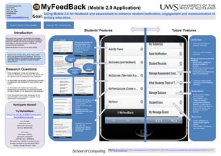 MyFeedBack (Mobile 2.0 Application)
References: National Student Survey (2010) Available at: http://www.thestudentsurvey.com/; NUS Student Experience Report (2008). Available at: http://www.nus.org.uk/PageFiles/4017/NUS_StudentExperienceReport.pdf; National Student Survey (2010)
Available at: http://www.thestudentsurvey.com/;
Using Mobile 2.0 for feedback and assessment to enhance student motivation, engagement and communication in
tertiary education.
School of Computing
Director of Studies: Dr Mark Stansfield Supervisor: Prof. Thomas Connolly
Goal:
Participants Wanted!
Try MyFeedBack:
As a student
Usename: linda
password: password
Banner: B00145680
As a tutor
Username: mabika
password: password
Staff Number: 10000001
For tutor, use a tablet or normal screen.
Browser preference for feel good effect:
Firefox, Google Chrome, Safari
http://146.191.60.16:8080/mireilla.ada/
MyFeedBack/main.php
Research Questions
• What pedagogical models and strategies are
needed to assist tutors and learners use Mobile 2.0
as cognitive tools for assessment and feedback?
• To what extent can Mobile 2.0 enhance the provision
of assessment and feedback for both learners and
tutors?
• To what extent can student communication,
engagement and motivation be enhanced through
the use of Mobile 2.0 for assessment and feedback?
• What frameworks have been developed for the
implementation and evaluation of Mobile 2.0 for
assessment and feedback?
• Tutors can send notification
to students
Mange assessment grades and
feedback
• Upload marks, grades and
individual feedback to
students.
• Upload group feedback based
on same grade level.
• Edit student group feedback to
make it more personal.
Manage Quizzes
• Create quizzes: Multiple
choice question
• View students’ score
• Create mock exam
• View quizzes created by
students: 1) View only, 2)
Give formative feedback, or
3) give mark, grade, and
feedback on students’
quizzes.
“We would like to see all universities and colleges
implement a systematic policy to enhance traditional
teaching methods with new technologies; Leverage
technology to provide innovative methods of
assessment and feedback.”
(National Student Forum Annual report 2009)
Introduction
Reports and surveys (NSS, 2010; NUS, 2008)
show that assessment and feedback, which are
important factors in the student learning process,
have often been a significant cause of student
dissatisfaction.
StudentVoice
• Tutors’ polling/survey
feature to get students’
opinion.
• One question, five options
and one answer
• Tutors can read students’
comments on their feedback
and reply
Ask My Peers
• Tutors can participate in
students’ discussion
Students can discuss with
their classmates or all
registered users. Tutors
can participate in their
students’ or general
discussions.
• Students can create a quiz.
• Students can rate their
peers’ quizzes.
• Student s can view their
scores.
• Students can read
feedback from their peers
and tutors.
• Students can have their
“say“ with this
polling/survey feature.
• Students can view the
poll results.
Mireilla Bikanga Ada
B00145680
PhD , 3rd Year
0141 848 3545
07956069022
Email:
mireilla.bikangaada@uws.ac.uk
Students’ Features Tutors’ Features
View feedback
Stage 1
View mark &
grade
Stage 2Leave feedback on
feedback
Stage 3
 