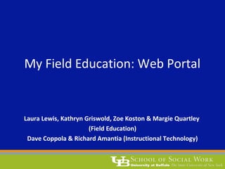 My Field Education: Web Portal 
Laura Lewis, Kathryn Griswold, Zoe Koston & Margie Quartley 
(Field Education) 
Dave Coppola & Richard Amantia (Instructional Technology) 
 