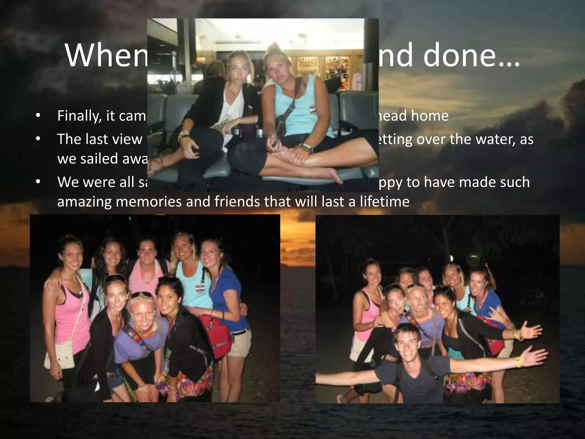 When it was all said and done…
• Finally, it came time for us to pack our bags and head home
• The last view I had of beautiful Fiji was the sun setting over the water, as
  we sailed away from paradise
• We were all sad to be leaving, but we were so happy to have made such
  amazing memories and friends that will last a lifetime
 