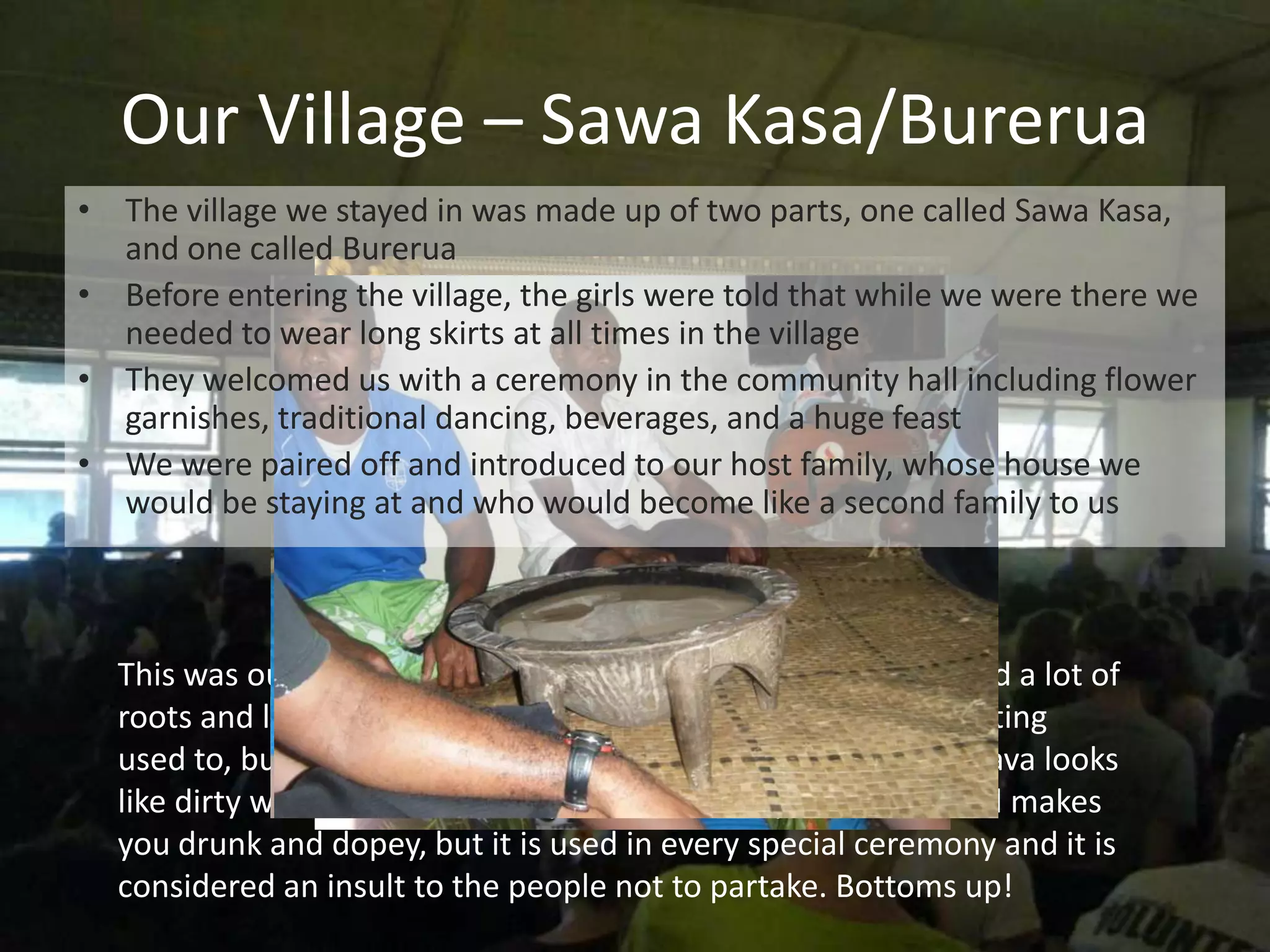 Our Village – Sawa Kasa/Burerua
• The village we stayed in was made up of two parts, one called Sawa Kasa,
  and one called Burerua
• Before entering the village, the girls were told that while we were there we
  needed to wear long skirts at all times in the village
• They welcomed us with a ceremony in the community hall including flower
  garnishes, traditional dancing, beverages, and a huge feast
• We were paired off and introduced to our host family, whose house we
  would be staying at and who would become like a second family to us



  This was our first experience with their native food, it included a lot of
  roots and leaves of the native plants. The food took some getting
  used to, but not nearly as much as their sacred drink, kava. Kava looks
  like dirty water, tastes like dirty water, numbs your mouth and makes
  you drunk and dopey, but it is used in every special ceremony and it is
  considered an insult to the people not to partake. Bottoms up!
 