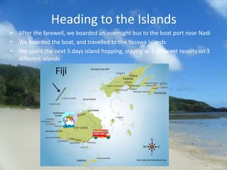 Heading to the Islands
• After the farewell, we boarded an overnight bus to the boat port near Nadi
• We boarded the boat, and travelled to the Yasawa Islands
• We spent the next 5 days island hopping, staying at 3 different resorts on 3
  different islands
 