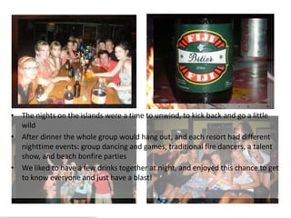 The Island Life – Nighttime



• The nights on the islands were a time to unwind, to kick back and go a little
   wild
• Me performing in thewhole group would hang out, and each resort had different
   After dinner the
  talent show
   nighttime events: group dancing and games, traditional fire dancers, a talent
   show, and beach bonfire parties
• We liked to have a few drinks together at night, and enjoyed this chance to get
   to know everyone and just have a blast!
 