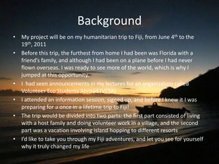 Background
• My project will be on my humanitarian trip to Fiji, from June 4th to the
  19th, 2011
• Before this trip, the furthest from home I had been was Florida with a
  friend’s family, and although I had been on a plane before I had never
  flown overseas. I was ready to see more of the world, which is why I
  jumped at this opportunity.
• I had seen announcements in my lectures for an organization called
  Volunteer Eco Students Abroad (VESA)
• I attended an information session, signed up, and before I knew it I was
  preparing for a once in a lifetime trip to Fiji!
• The trip would be divided into two parts: the first part consisted of living
  with a host family and doing volunteer work in a village, and the second
  part was a vacation involving island hopping to different resorts
• I’d like to take you through my Fiji adventures, and let you see for yourself
  why it truly changed my life
 