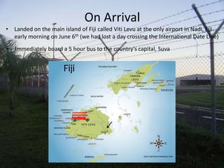 On Arrival
• Landed on the main island of Fiji called Viti Levu at the only airport in Nadi, Fiji
  early morning on June 6th (we had lost a day crossing the International Date Line)
• Immediately board a 5 hour bus to the country’s capital, Suva
 