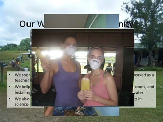 Our Work in the Community



• We spent our time working at the local school, where my “dad” worked as a
  teacher and where my “sister” attended first grade
• We helped by teaching English, painting and renovating the classrooms, and
  installing rain water catchments to provide the village with freshwater
• We also had chances to play games with the kids outside, and help in
  science projects (who could find and catch the most bugs!)
 