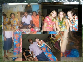 My family/ Our farewell
• Throughout the week, I became very close with my host family
• My father, Tevita the teacher, my mother Nanise, my little sister, Rusila,
  and my baby brother, Joji
• The home I stayed in was one of the nicest in the town, since my father
  earned good money as a teacher, however it still lacked any luxuries that I
  was used to in Canada
• On our last day there, we spent the evening socializing in the hall as usual,
  only this time there was a sense of sadness in the air
• Each family gave their students a traditional Fijian outfit and an elaborate
  floral garnish as a farewell gift
• We all drank a lot of kava and spent our last time with our families
• The entire town sang us a farewell song in their native language, singing
  “We will miss you, we will miss you”
• Leaving the village was hard after being so completely accepted and loved,
  and I miss my Fijian family every day
 