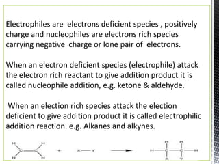 Electrophiles are electrons deficient species , positively
charge and nucleophiles are electrons rich species
carrying negative charge or lone pair of electrons.

When an electron deficient species (electrophile) attack
the electron rich reactant to give addition product it is
called nucleophile addition, e.g. ketone & aldehyde.

When an election rich species attack the election
deficient to give addition product it is called electrophilic
addition reaction. e.g. Alkanes and alkynes.
 