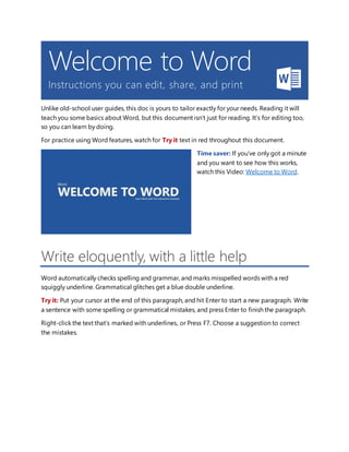 Welcome to Word
Instructions you can edit, share, and print
Unlike old-school user guides, this doc is yours to tailor exactly for your needs. Reading it will
teach you some basics about Word, but this document isn’t just for reading. It’s for editing too,
so you can learn by doing.
For practice using Word features, watch for Try it text in red throughout this document.
Time saver: If you’ve only got a minute
and you want to see how this works,
watch this Video: Welcome to Word.
Write eloquently, with a little help
Word automatically checks spelling and grammar, and marks misspelled words with a red
squiggly underline. Grammatical glitches get a blue double underline.
Try it: Put your cursor at the end of this paragraph, and hit Enter to start a new paragraph. Write
a sentence with some spelling or grammatical mistakes, and press Enter to finish the paragraph.
Right-click the text that’s marked with underlines, or Press F7. Choose a suggestion to correct
the mistakes.
 