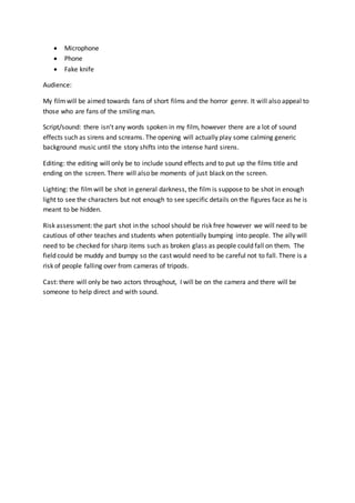  Microphone
 Phone
 Fake knife
Audience:
My filmwill be aimed towards fans of short films and the horror genre. It will also appeal to
those who are fans of the smiling man.
Script/sound: there isn’t any words spoken in my film, however there are a lot of sound
effects such as sirens and screams. The opening will actually play some calming generic
background music until the story shifts into the intense hard sirens.
Editing: the editing will only be to include sound effects and to put up the films title and
ending on the screen. There will also be moments of just black on the screen.
Lighting: the filmwill be shot in general darkness, the film is suppose to be shot in enough
light to see the characters but not enough to see specific details on the figures face as he is
meant to be hidden.
Risk assessment: the part shot in the school should be risk free however we will need to be
cautious of other teaches and students when potentially bumping into people. The ally will
need to be checked for sharp items such as broken glass as people could fall on them. The
field could be muddy and bumpy so the cast would need to be careful not to fall. There is a
risk of people falling over from cameras of tripods.
Cast: there will only be two actors throughout, I will be on the camera and there will be
someone to help direct and with sound.
 