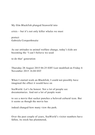 My film Blackfish plunged Seaworld into
crisis – but it’s not only killer whales we must
protect
Gabriela Cowperthwaite
As our attitudes to animal welfare change, today’s kids are
becoming the ‘I can’t believe we used
to do that’ generation
Thursday 20 August 2015 04.25 EDT Last modified on Friday 6
November 2015 16.04 EST
When I started work on Blackfish, I could not possibly have
imagined the effect it would have on
SeaWorld. Let’s be honest. Not a lot of people see
documentaries. And not a lot of people want
to see a movie that sucker punches a beloved cultural icon. But
it seems as though the movie has
indeed changed how many view the park.
Over the past couple of years, SeaWorld’s visitor numbers have
fallen, its stock has plummeted,
 