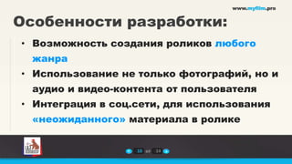 www.myfilm.pro


Особенности разработки:
• Возможность создания роликов любого
  жанра
• Использование не только фотографий, но и
  аудио и видео-контента от пользователя
• Интеграция в соц.сети, для использования
  «неожиданного» материала в ролике


                   10 из   14
 
