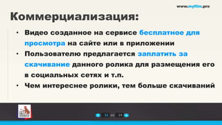 www.myfilm.pro


Коммерциализация:
• Видео созданное на сервисе бесплатное для
 просмотра на сайте или в приложении
• Пользователю предлагается заплатить за
 скачивание данного ролика для размещения его
 в социальных сетях и т.п.
• Чем интереснее ролики, тем больше скачиваний



                     11 из   14
 