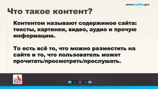 www.myfilm.pro


Что такое контент?
 Контентом называют содержимое сайта:
 тексты, картинки, видео, аудио и прочую
 информацию.

 То есть всѐ то, что можно разместить на
 сайте и то, что пользователь может
 прочитать/просмотреть/прослушать.


                    3   из   14
 