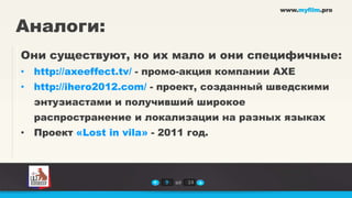 www.myfilm.pro


Аналоги:
Они существуют, но их мало и они специфичные:
• http://axeeffect.tv/ - промо-акция компании AXE
• http://ihero2012.com/ - проект, созданный шведскими
  энтузиастами и получивший широкое
  распространение и локализации на разных языках
• Проект «Lost in vila» - 2011 год.



                           9   из   14
 