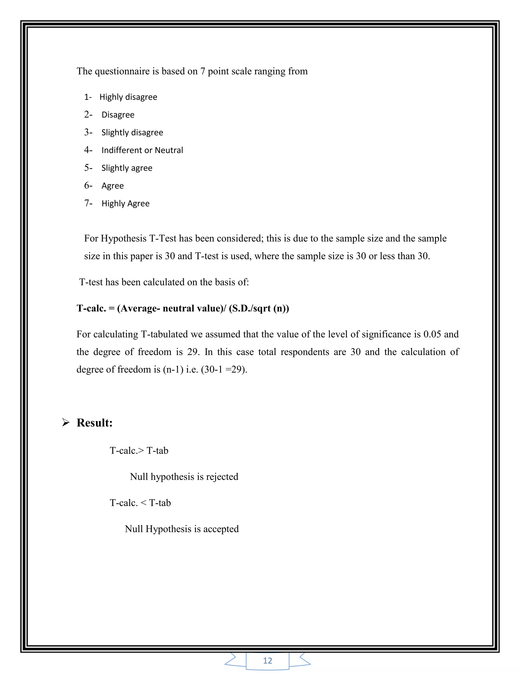 12
The questionnaire is based on 7 point scale ranging from
1- Highly disagree
2- Disagree
3- Slightly disagree
4- Indifferent or Neutral
5- Slightly agree
6- Agree
7- Highly Agree
For Hypothesis T-Test has been considered; this is due to the sample size and the sample
size in this paper is 30 and T-test is used, where the sample size is 30 or less than 30.
T-test has been calculated on the basis of:
T-calc. = (Average- neutral value)/ (S.D./sqrt (n))
For calculating T-tabulated we assumed that the value of the level of significance is 0.05 and
the degree of freedom is 29. In this case total respondents are 30 and the calculation of
degree of freedom is (n-1) i.e. (30-1 =29).
 Result:
T-calc.> T-tab
Null hypothesis is rejected
T-calc. < T-tab
Null Hypothesis is accepted
 