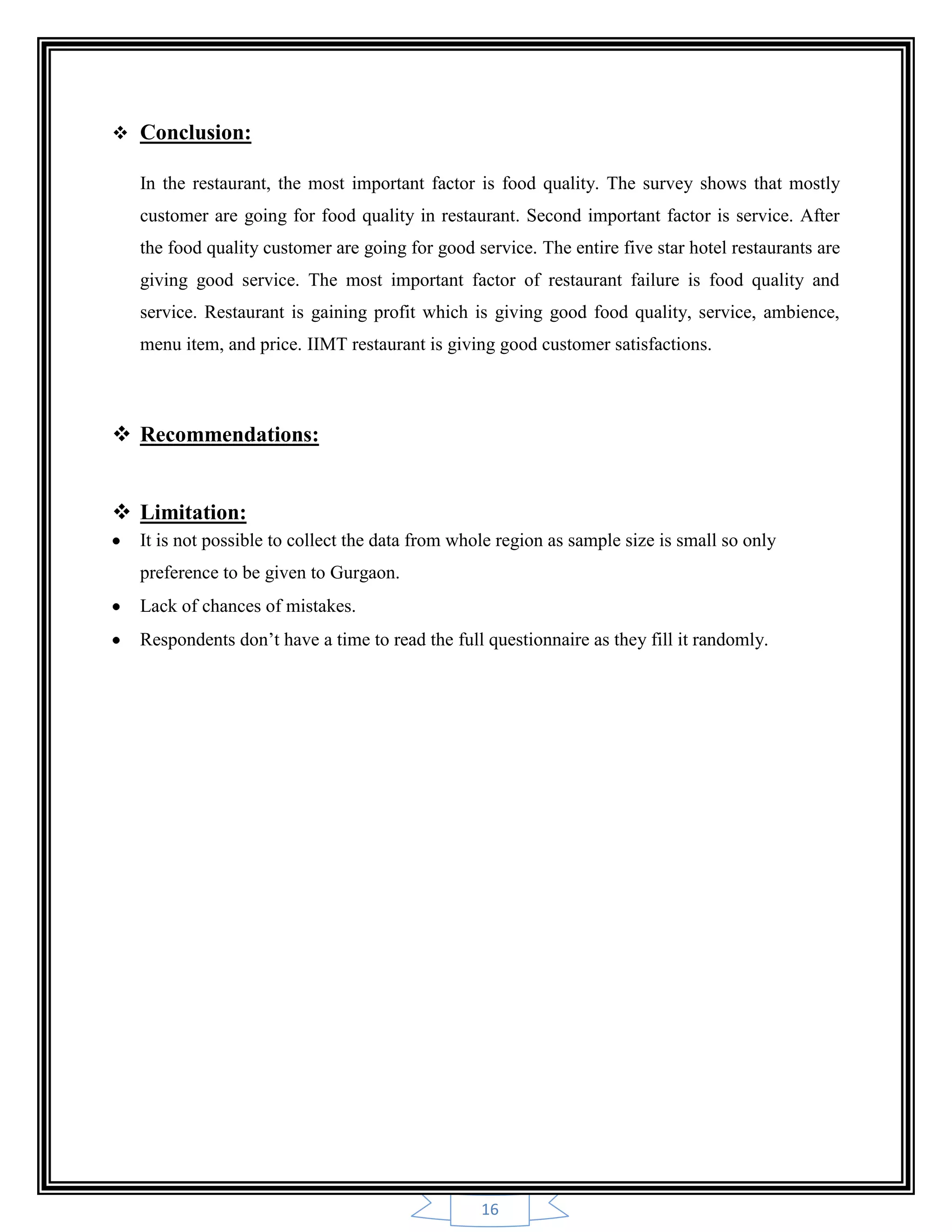 16
 Conclusion:
In the restaurant, the most important factor is food quality. The survey shows that mostly
customer are going for food quality in restaurant. Second important factor is service. After
the food quality customer are going for good service. The entire five star hotel restaurants are
giving good service. The most important factor of restaurant failure is food quality and
service. Restaurant is gaining profit which is giving good food quality, service, ambience,
menu item, and price. IIMT restaurant is giving good customer satisfactions.
 Recommendations:
 Limitation:
It is not possible to collect the data from whole region as sample size is small so only
preference to be given to Gurgaon.
Lack of chances of mistakes.
Respondents don‟t have a time to read the full questionnaire as they fill it randomly.
 
