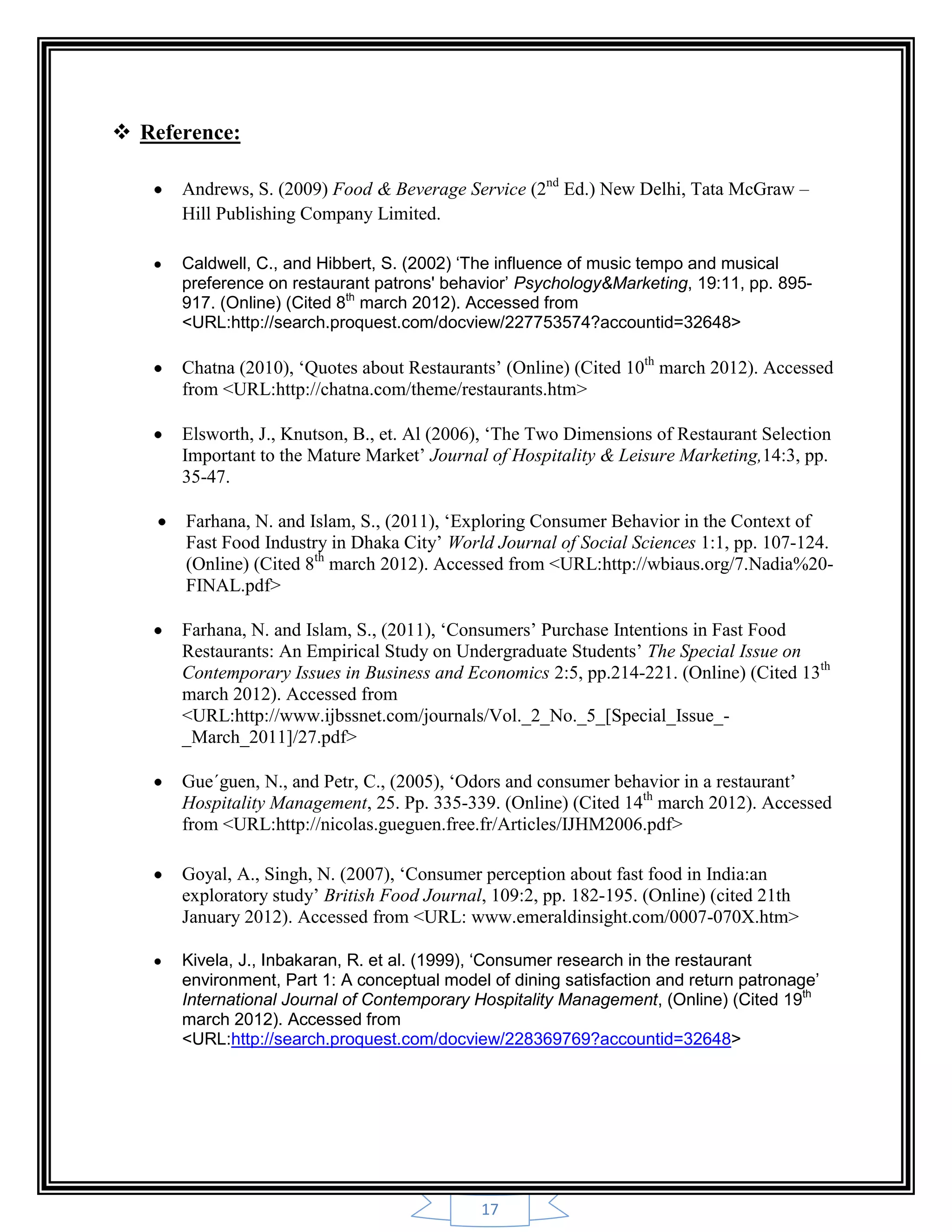 17
 Reference:
Andrews, S. (2009) Food & Beverage Service (2nd
Ed.) New Delhi, Tata McGraw –
Hill Publishing Company Limited.
Caldwell, C., and Hibbert, S. (2002) ‘The influence of music tempo and musical
preference on restaurant patrons' behavior’ Psychology&Marketing, 19:11, pp. 895-
917. (Online) (Cited 8th
march 2012). Accessed from
<URL:http://search.proquest.com/docview/227753574?accountid=32648>
Chatna (2010), „Quotes about Restaurants‟ (Online) (Cited 10th
march 2012). Accessed
from <URL:http://chatna.com/theme/restaurants.htm>
Elsworth, J., Knutson, B., et. Al (2006), „The Two Dimensions of Restaurant Selection
Important to the Mature Market‟ Journal of Hospitality & Leisure Marketing,14:3, pp.
35-47.
Farhana, N. and Islam, S., (2011), „Exploring Consumer Behavior in the Context of
Fast Food Industry in Dhaka City‟ World Journal of Social Sciences 1:1, pp. 107-124.
(Online) (Cited 8th
march 2012). Accessed from <URL:http://wbiaus.org/7.Nadia%20-
FINAL.pdf>
Farhana, N. and Islam, S., (2011), „Consumers‟ Purchase Intentions in Fast Food
Restaurants: An Empirical Study on Undergraduate Students‟ The Special Issue on
Contemporary Issues in Business and Economics 2:5, pp.214-221. (Online) (Cited 13th
march 2012). Accessed from
<URL:http://www.ijbssnet.com/journals/Vol._2_No._5_[Special_Issue_-
_March_2011]/27.pdf>
Gue´guen, N., and Petr, C., (2005), „Odors and consumer behavior in a restaurant‟
Hospitality Management, 25. Pp. 335-339. (Online) (Cited 14th
march 2012). Accessed
from <URL:http://nicolas.gueguen.free.fr/Articles/IJHM2006.pdf>
Goyal, A., Singh, N. (2007), „Consumer perception about fast food in India:an
exploratory study‟ British Food Journal, 109:2, pp. 182-195. (Online) (cited 21th
January 2012). Accessed from <URL: www.emeraldinsight.com/0007-070X.htm>
Kivela, J., Inbakaran, R. et al. (1999), ‘Consumer research in the restaurant
environment, Part 1: A conceptual model of dining satisfaction and return patronage’
International Journal of Contemporary Hospitality Management, (Online) (Cited 19th
march 2012). Accessed from
<URL:http://search.proquest.com/docview/228369769?accountid=32648>
 