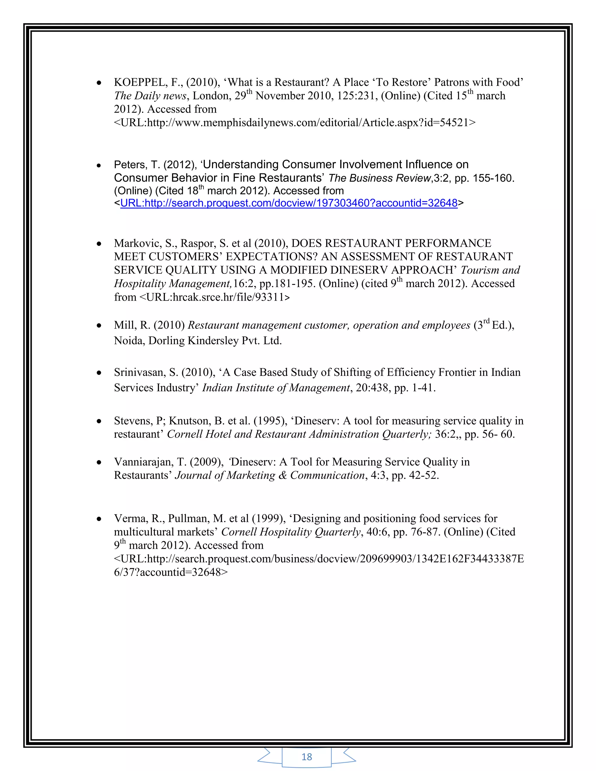 18
KOEPPEL, F., (2010), „What is a Restaurant? A Place „To Restore‟ Patrons with Food‟
The Daily news, London, 29th
November 2010, 125:231, (Online) (Cited 15th
march
2012). Accessed from
<URL:http://www.memphisdailynews.com/editorial/Article.aspx?id=54521>
Peters, T. (2012), ‘Understanding Consumer Involvement Influence on
Consumer Behavior in Fine Restaurants’ The Business Review,3:2, pp. 155-160.
(Online) (Cited 18th
march 2012). Accessed from
<URL:http://search.proquest.com/docview/197303460?accountid=32648>
Markovic, S., Raspor, S. et al (2010), DOES RESTAURANT PERFORMANCE
MEET CUSTOMERS‟ EXPECTATIONS? AN ASSESSMENT OF RESTAURANT
SERVICE QUALITY USING A MODIFIED DINESERV APPROACH‟ Tourism and
Hospitality Management,16:2, pp.181-195. (Online) (cited 9th
march 2012). Accessed
from <URL:hrcak.srce.hr/file/93311>
Mill, R. (2010) Restaurant management customer, operation and employees (3rd
Ed.),
Noida, Dorling Kindersley Pvt. Ltd.
Srinivasan, S. (2010), „A Case Based Study of Shifting of Efficiency Frontier in Indian
Services Industry‟ Indian Institute of Management, 20:438, pp. 1-41.
Stevens, P; Knutson, B. et al. (1995), „Dineserv: A tool for measuring service quality in
restaurant‟ Cornell Hotel and Restaurant Administration Quarterly; 36:2,, pp. 56- 60.
Vanniarajan, T. (2009), ‘Dineserv: A Tool for Measuring Service Quality in
Restaurants‟ Journal of Marketing & Communication, 4:3, pp. 42-52.
Verma, R., Pullman, M. et al (1999), „Designing and positioning food services for
multicultural markets‟ Cornell Hospitality Quarterly, 40:6, pp. 76-87. (Online) (Cited
9th
march 2012). Accessed from
<URL:http://search.proquest.com/business/docview/209699903/1342E162F34433387E
6/37?accountid=32648>
 