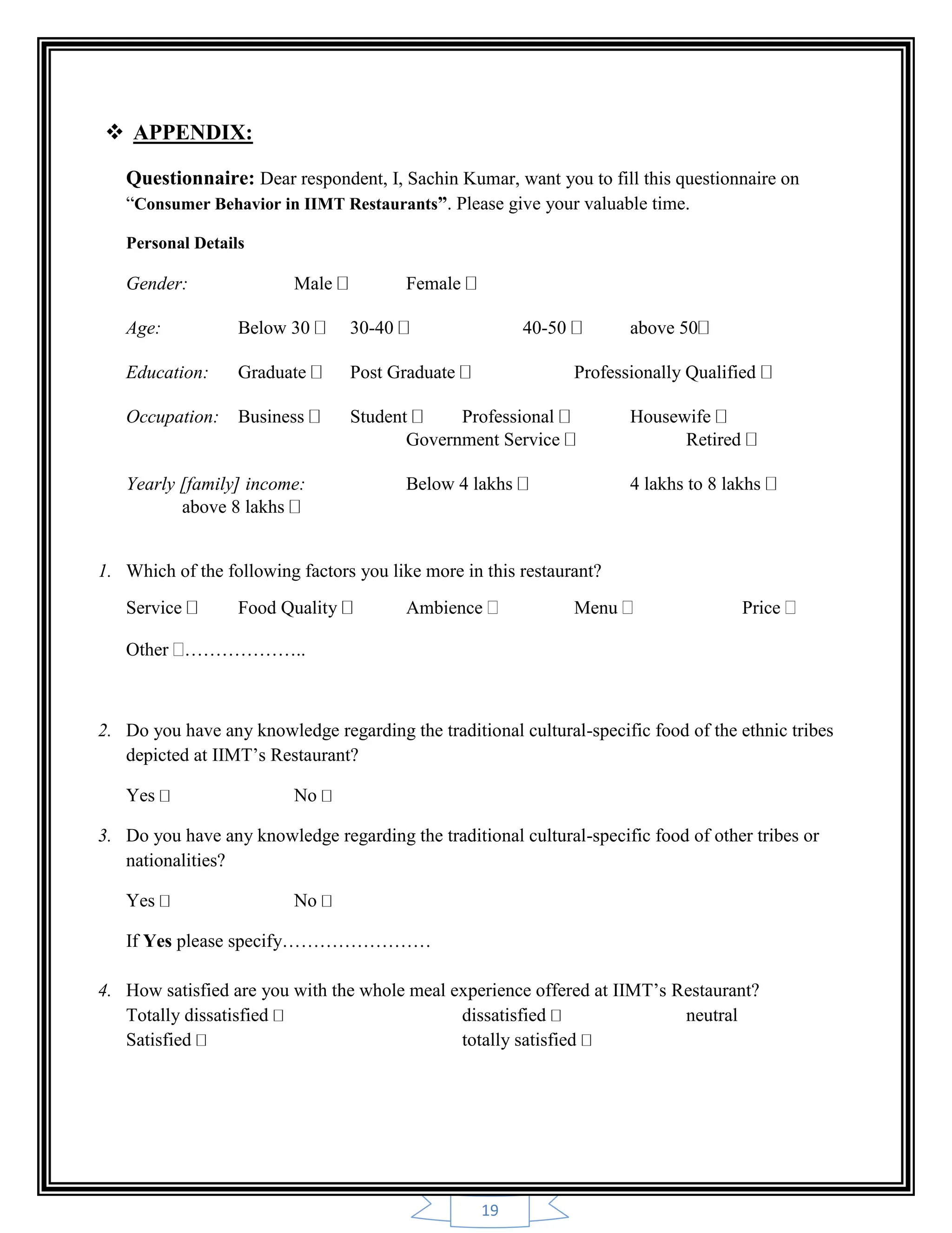 19
 APPENDIX:
Questionnaire: Dear respondent, I, Sachin Kumar, want you to fill this questionnaire on
“Consumer Behavior in IIMT Restaurants”. Please give your valuable time.
Personal Details
Gender: Male Female
Age: Below 30 30-40 40-50 above 50
Education: Graduate Post Graduate Professionally Qualified
Occupation: Business Student Professional Housewife
Government Service Retired
Yearly [family] income: Below 4 lakhs 4 lakhs to 8 lakhs
above 8 lakhs
1. Which of the following factors you like more in this restaurant?
Service Food Quality Ambience Menu Price
Other ………………..
2. Do you have any knowledge regarding the traditional cultural-specific food of the ethnic tribes
depicted at IIMT‟s Restaurant?
Yes No
3. Do you have any knowledge regarding the traditional cultural-specific food of other tribes or
nationalities?
Yes No
If Yes please specify……………………
4. How satisfied are you with the whole meal experience offered at IIMT‟s Restaurant?
Totally dissatisfied dissatisfied neutral
Satisfied totally satisfied
 
