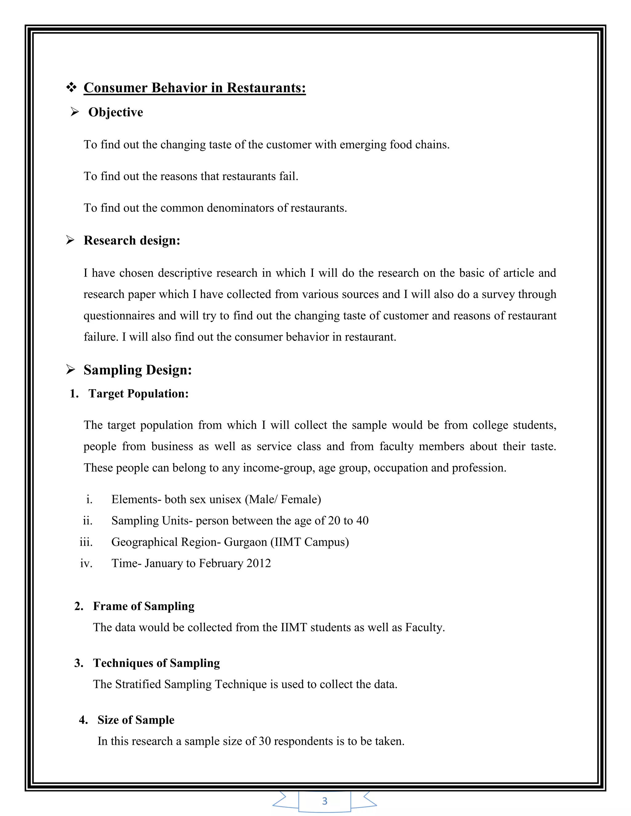 3
 Consumer Behavior in Restaurants:
 Objective
To find out the changing taste of the customer with emerging food chains.
To find out the reasons that restaurants fail.
To find out the common denominators of restaurants.
 Research design:
I have chosen descriptive research in which I will do the research on the basic of article and
research paper which I have collected from various sources and I will also do a survey through
questionnaires and will try to find out the changing taste of customer and reasons of restaurant
failure. I will also find out the consumer behavior in restaurant.
 Sampling Design:
1. Target Population:
The target population from which I will collect the sample would be from college students,
people from business as well as service class and from faculty members about their taste.
These people can belong to any income-group, age group, occupation and profession.
i. Elements- both sex unisex (Male/ Female)
ii. Sampling Units- person between the age of 20 to 40
iii. Geographical Region- Gurgaon (IIMT Campus)
iv. Time- January to February 2012
2. Frame of Sampling
The data would be collected from the IIMT students as well as Faculty.
3. Techniques of Sampling
The Stratified Sampling Technique is used to collect the data.
4. Size of Sample
In this research a sample size of 30 respondents is to be taken.
 