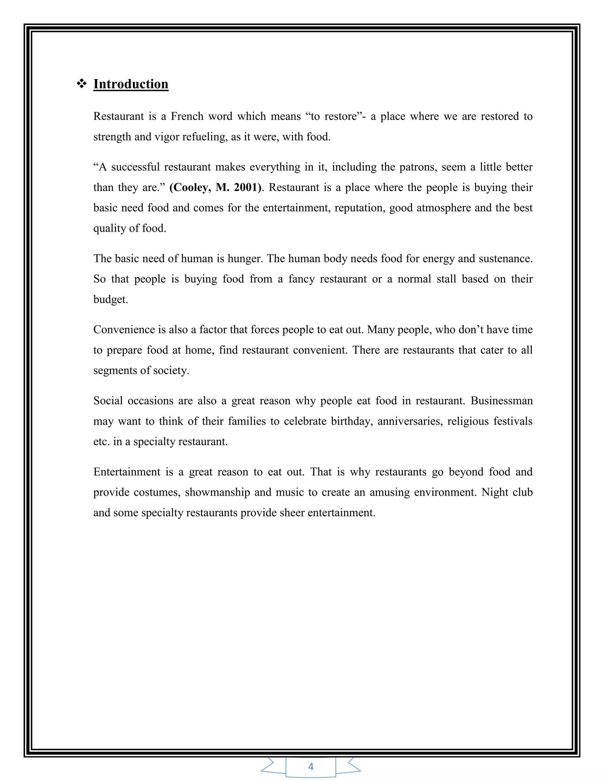4
 Introduction
Restaurant is a French word which means “to restore”- a place where we are restored to
strength and vigor refueling, as it were, with food.
“A successful restaurant makes everything in it, including the patrons, seem a little better
than they are.” (Cooley, M. 2001). Restaurant is a place where the people is buying their
basic need food and comes for the entertainment, reputation, good atmosphere and the best
quality of food.
The basic need of human is hunger. The human body needs food for energy and sustenance.
So that people is buying food from a fancy restaurant or a normal stall based on their
budget.
Convenience is also a factor that forces people to eat out. Many people, who don‟t have time
to prepare food at home, find restaurant convenient. There are restaurants that cater to all
segments of society.
Social occasions are also a great reason why people eat food in restaurant. Businessman
may want to think of their families to celebrate birthday, anniversaries, religious festivals
etc. in a specialty restaurant.
Entertainment is a great reason to eat out. That is why restaurants go beyond food and
provide costumes, showmanship and music to create an amusing environment. Night club
and some specialty restaurants provide sheer entertainment.
 