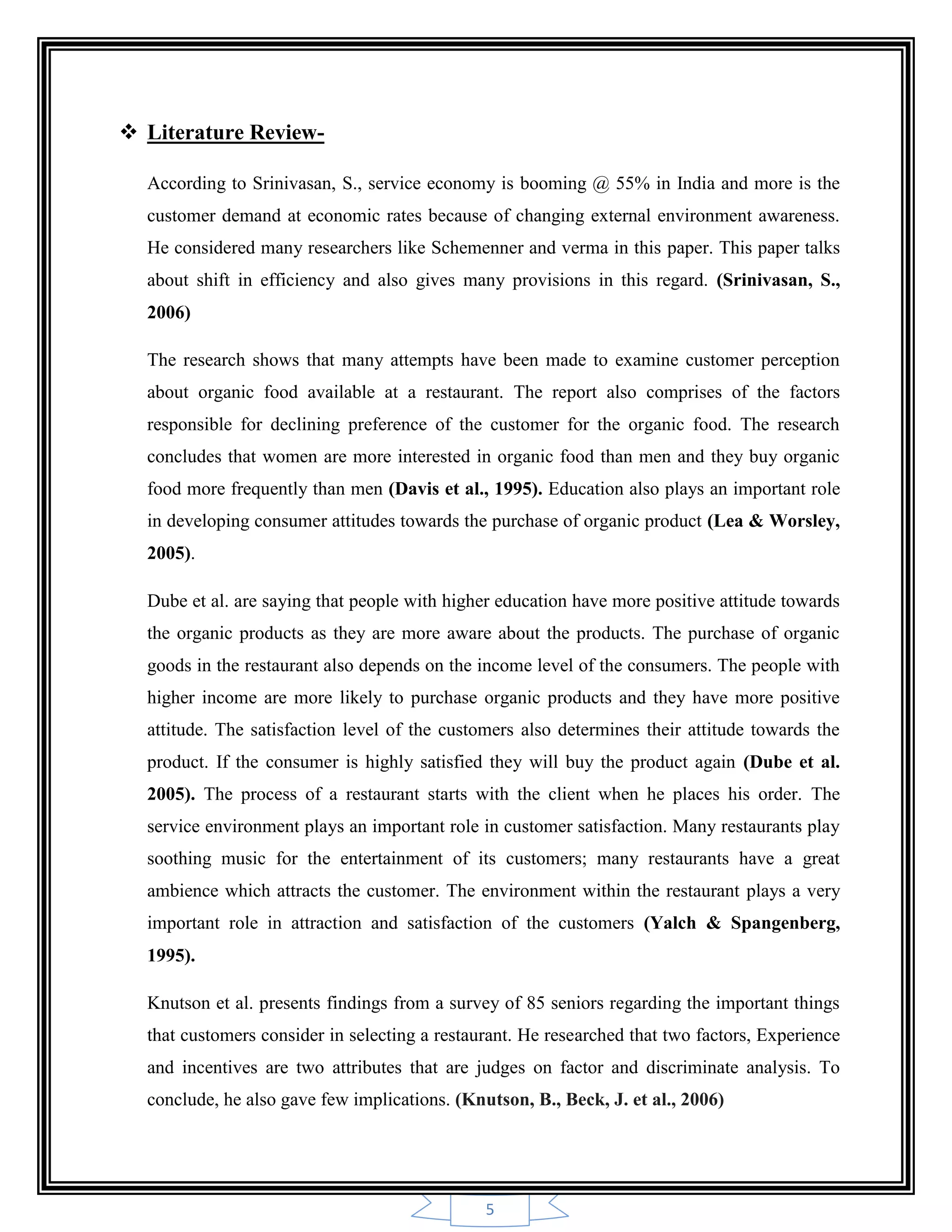 5
 Literature Review-
According to Srinivasan, S., service economy is booming @ 55% in India and more is the
customer demand at economic rates because of changing external environment awareness.
He considered many researchers like Schemenner and verma in this paper. This paper talks
about shift in efficiency and also gives many provisions in this regard. (Srinivasan, S.,
2006)
The research shows that many attempts have been made to examine customer perception
about organic food available at a restaurant. The report also comprises of the factors
responsible for declining preference of the customer for the organic food. The research
concludes that women are more interested in organic food than men and they buy organic
food more frequently than men (Davis et al., 1995). Education also plays an important role
in developing consumer attitudes towards the purchase of organic product (Lea & Worsley,
2005).
Dube et al. are saying that people with higher education have more positive attitude towards
the organic products as they are more aware about the products. The purchase of organic
goods in the restaurant also depends on the income level of the consumers. The people with
higher income are more likely to purchase organic products and they have more positive
attitude. The satisfaction level of the customers also determines their attitude towards the
product. If the consumer is highly satisfied they will buy the product again (Dube et al.
2005). The process of a restaurant starts with the client when he places his order. The
service environment plays an important role in customer satisfaction. Many restaurants play
soothing music for the entertainment of its customers; many restaurants have a great
ambience which attracts the customer. The environment within the restaurant plays a very
important role in attraction and satisfaction of the customers (Yalch & Spangenberg,
1995).
Knutson et al. presents findings from a survey of 85 seniors regarding the important things
that customers consider in selecting a restaurant. He researched that two factors, Experience
and incentives are two attributes that are judges on factor and discriminate analysis. To
conclude, he also gave few implications. (Knutson, B., Beck, J. et al., 2006)
 