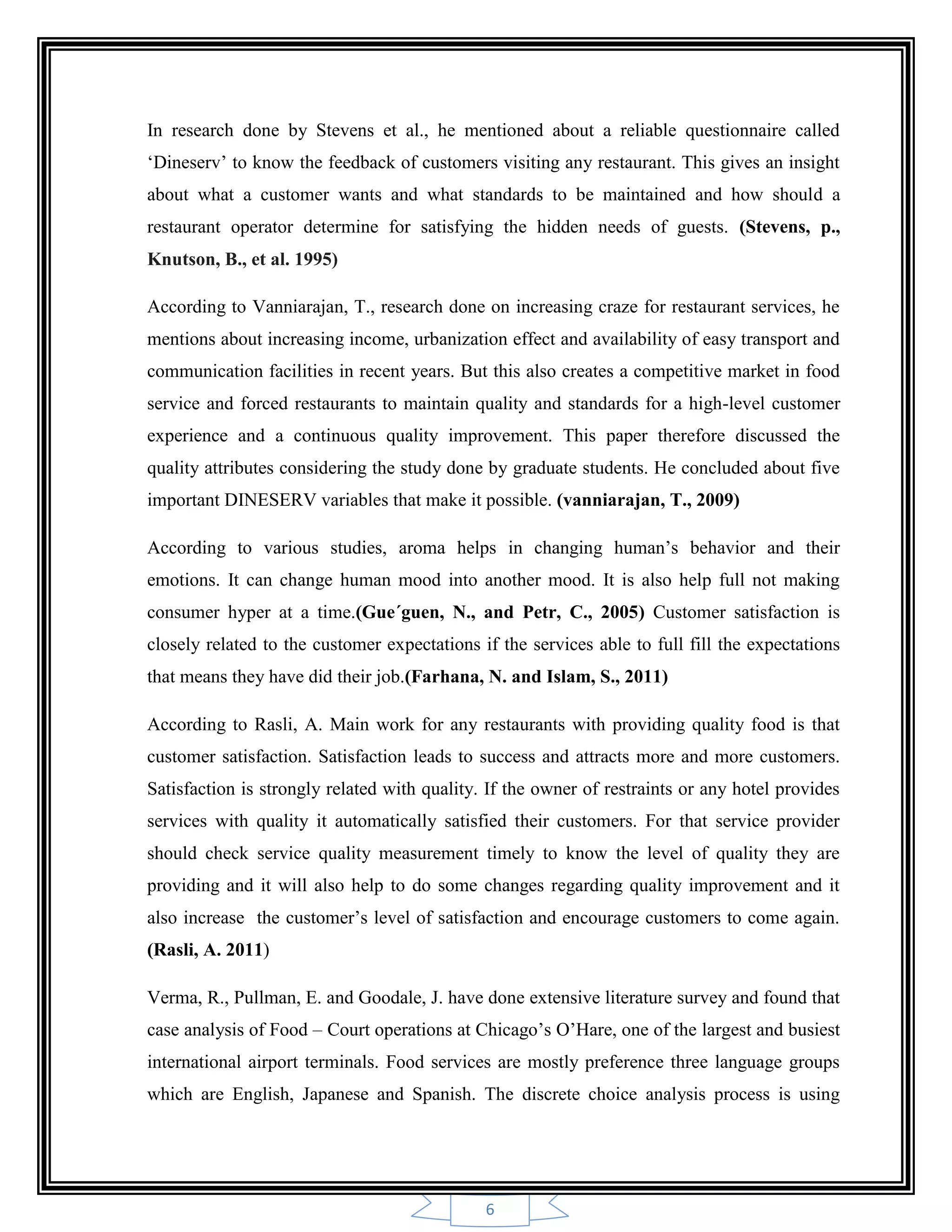 6
In research done by Stevens et al., he mentioned about a reliable questionnaire called
„Dineserv‟ to know the feedback of customers visiting any restaurant. This gives an insight
about what a customer wants and what standards to be maintained and how should a
restaurant operator determine for satisfying the hidden needs of guests. (Stevens, p.,
Knutson, B., et al. 1995)
According to Vanniarajan, T., research done on increasing craze for restaurant services, he
mentions about increasing income, urbanization effect and availability of easy transport and
communication facilities in recent years. But this also creates a competitive market in food
service and forced restaurants to maintain quality and standards for a high-level customer
experience and a continuous quality improvement. This paper therefore discussed the
quality attributes considering the study done by graduate students. He concluded about five
important DINESERV variables that make it possible. (vanniarajan, T., 2009)
According to various studies, aroma helps in changing human‟s behavior and their
emotions. It can change human mood into another mood. It is also help full not making
consumer hyper at a time.(Gue´guen, N., and Petr, C., 2005) Customer satisfaction is
closely related to the customer expectations if the services able to full fill the expectations
that means they have did their job.(Farhana, N. and Islam, S., 2011)
According to Rasli, A. Main work for any restaurants with providing quality food is that
customer satisfaction. Satisfaction leads to success and attracts more and more customers.
Satisfaction is strongly related with quality. If the owner of restraints or any hotel provides
services with quality it automatically satisfied their customers. For that service provider
should check service quality measurement timely to know the level of quality they are
providing and it will also help to do some changes regarding quality improvement and it
also increase the customer‟s level of satisfaction and encourage customers to come again.
(Rasli, A. 2011)
Verma, R., Pullman, E. and Goodale, J. have done extensive literature survey and found that
case analysis of Food – Court operations at Chicago‟s O‟Hare, one of the largest and busiest
international airport terminals. Food services are mostly preference three language groups
which are English, Japanese and Spanish. The discrete choice analysis process is using
 