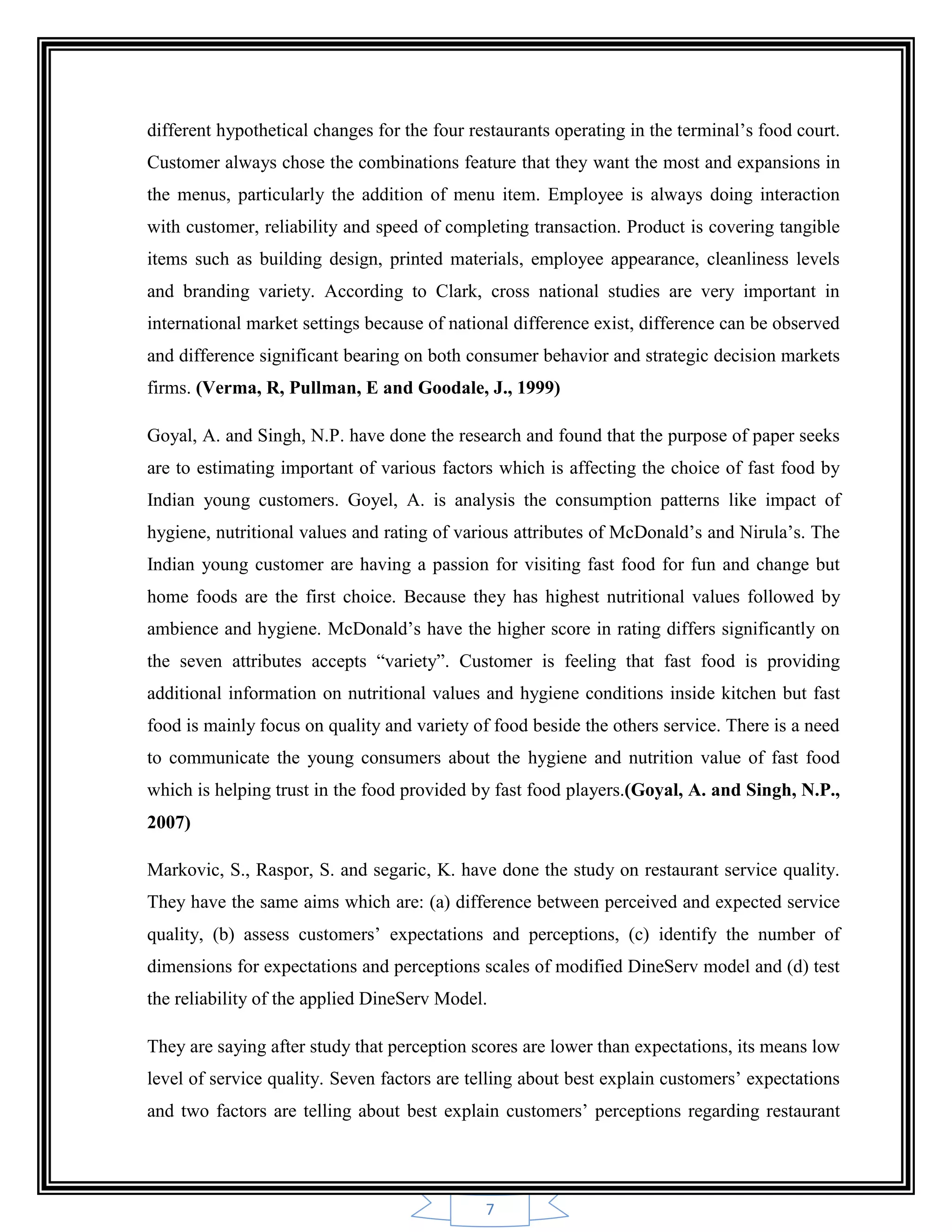 7
different hypothetical changes for the four restaurants operating in the terminal‟s food court.
Customer always chose the combinations feature that they want the most and expansions in
the menus, particularly the addition of menu item. Employee is always doing interaction
with customer, reliability and speed of completing transaction. Product is covering tangible
items such as building design, printed materials, employee appearance, cleanliness levels
and branding variety. According to Clark, cross national studies are very important in
international market settings because of national difference exist, difference can be observed
and difference significant bearing on both consumer behavior and strategic decision markets
firms. (Verma, R, Pullman, E and Goodale, J., 1999)
Goyal, A. and Singh, N.P. have done the research and found that the purpose of paper seeks
are to estimating important of various factors which is affecting the choice of fast food by
Indian young customers. Goyel, A. is analysis the consumption patterns like impact of
hygiene, nutritional values and rating of various attributes of McDonald‟s and Nirula‟s. The
Indian young customer are having a passion for visiting fast food for fun and change but
home foods are the first choice. Because they has highest nutritional values followed by
ambience and hygiene. McDonald‟s have the higher score in rating differs significantly on
the seven attributes accepts “variety”. Customer is feeling that fast food is providing
additional information on nutritional values and hygiene conditions inside kitchen but fast
food is mainly focus on quality and variety of food beside the others service. There is a need
to communicate the young consumers about the hygiene and nutrition value of fast food
which is helping trust in the food provided by fast food players.(Goyal, A. and Singh, N.P.,
2007)
Markovic, S., Raspor, S. and segaric, K. have done the study on restaurant service quality.
They have the same aims which are: (a) difference between perceived and expected service
quality, (b) assess customers‟ expectations and perceptions, (c) identify the number of
dimensions for expectations and perceptions scales of modified DineServ model and (d) test
the reliability of the applied DineServ Model.
They are saying after study that perception scores are lower than expectations, its means low
level of service quality. Seven factors are telling about best explain customers‟ expectations
and two factors are telling about best explain customers‟ perceptions regarding restaurant
 
