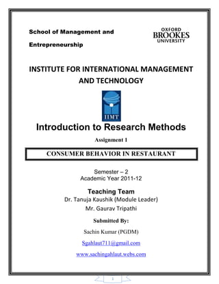 1
School of Management and
Entrepreneurship
INSTITUTE FOR INTERNATIONAL MANAGEMENT
AND TECHNOLOGY
Introduction to Research Methods
Assignment 1
CONSUMER BEHAVIOR IN RESTAURANT
Semester – 2
Academic Year 2011-12
Teaching Team
Dr. Tanuja Kaushik (Module Leader)
Mr. Gaurav Tripathi
Submitted By:
Sachin Kumar (PGDM)
Sgahlaut711@gmail.com
www.sachingahlaut.webs.com
 