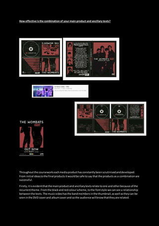 How effective isthe combination of your main product and ancillary texts?
Throughoutthe courseworkeachmediaproducthasconstantlybeenscrutinisedanddeveloped.
From initial ideastothe final productsitwouldbe safe tosay that the productsas a combinationare
successful.
Firstly,itisevidentthatthe mainproductand ancillarytextsrelate toone andotherbecause of the
recurrenttheme.Fromthe blackand redcolourscheme,tothe fontstyle we cansee a relationship
betweenthe texts.The musicvideohasthe bandmembersinthe thumbnail,aswell astheycan be
seeninthe DVD coverand albumcoverand sothe audience willknow thattheyare related.
 