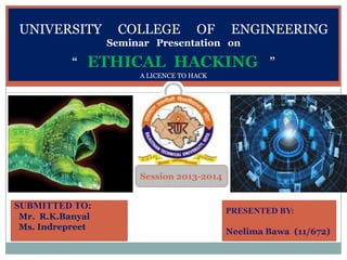 Seminar Presentation
on
unfdcf
SESSION(2013-
2014)
UNIVERSITY COLLEGE OF ENGINEERING
Seminar Presentation on
“ ETHICAL HACKING ”
A LICENCE TO HACK
SUBMITTED TO:
Mr. R.K.Banyal
Ms. Indrepreet
PRESENTED BY:
Neelima Bawa (11/672)
Session 2013-2014
 