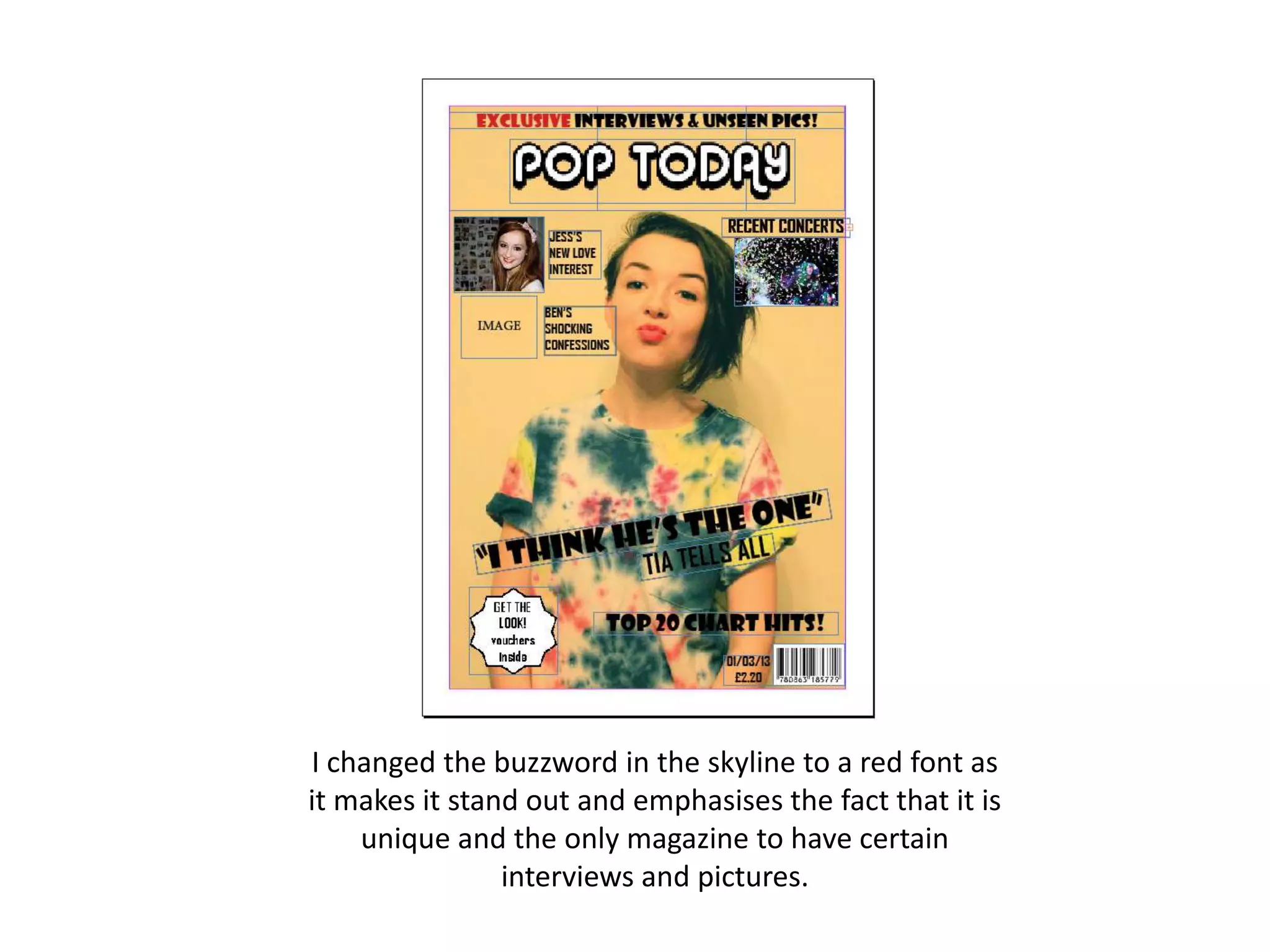 I changed the buzzword in the skyline to a red font as
it makes it stand out and emphasises the fact that it is
unique and the only magazine to have certain
interviews and pictures.
 