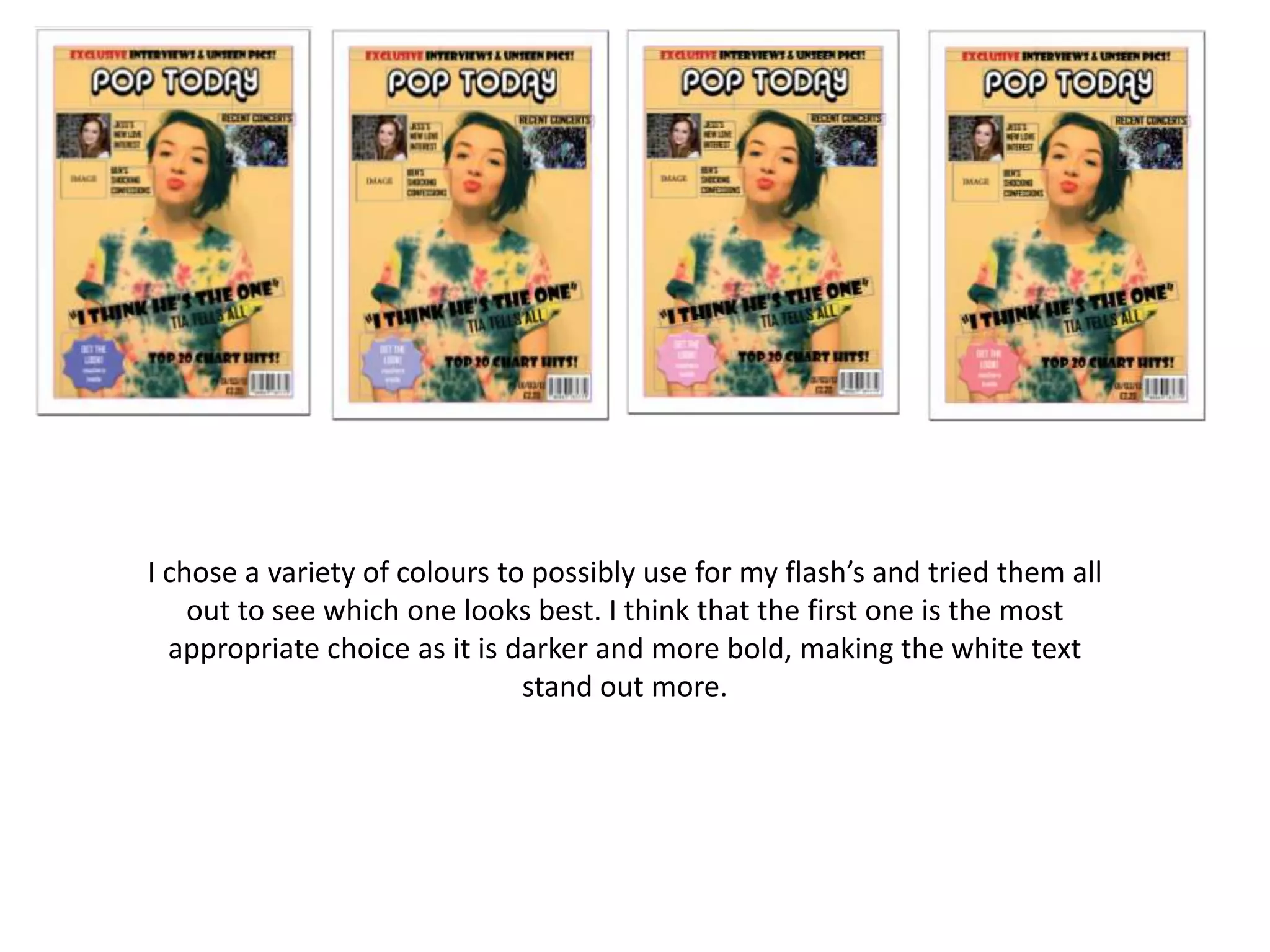 I chose a variety of colours to possibly use for my flash’s and tried them all
out to see which one looks best. I think that the first one is the most
appropriate choice as it is darker and more bold, making the white text
stand out more.
 