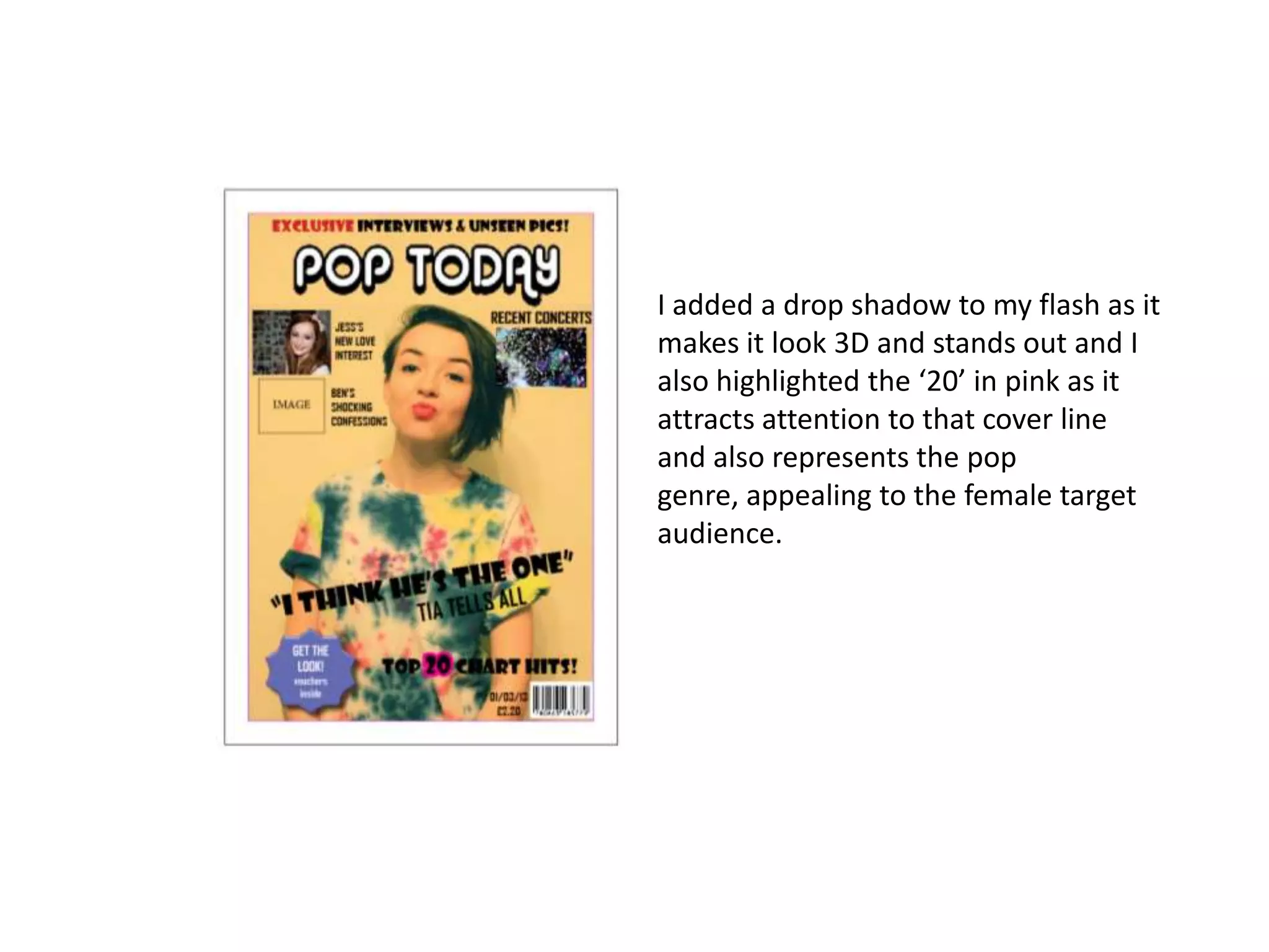 I added a drop shadow to my flash as it
makes it look 3D and stands out and I
also highlighted the ‘20’ in pink as it
attracts attention to that cover line
and also represents the pop
genre, appealing to the female target
audience.
 