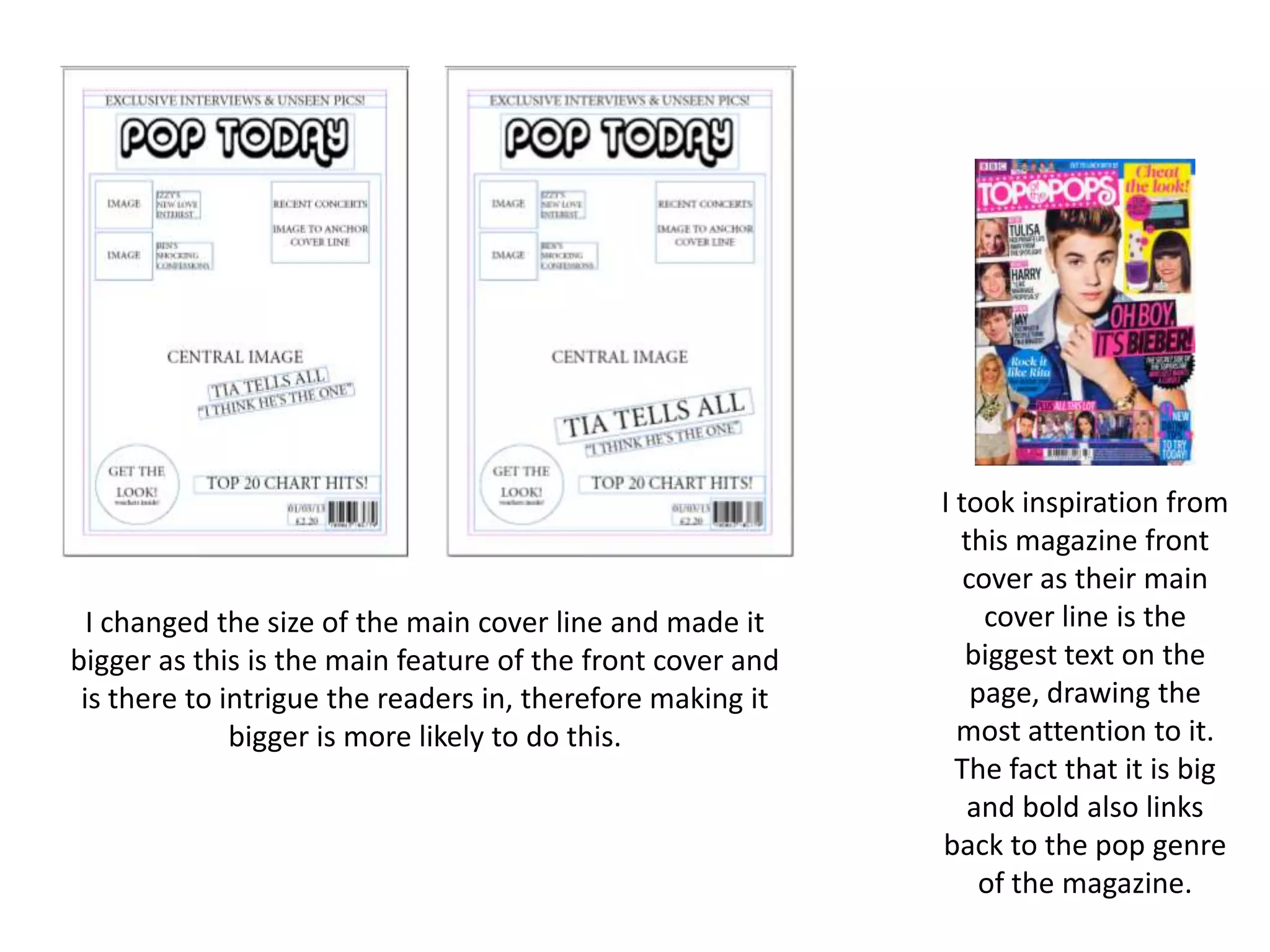 I changed the size of the main cover line and made it
bigger as this is the main feature of the front cover and
is there to intrigue the readers in, therefore making it
bigger is more likely to do this.
I took inspiration from
this magazine front
cover as their main
cover line is the
biggest text on the
page, drawing the
most attention to it.
The fact that it is big
and bold also links
back to the pop genre
of the magazine.
 