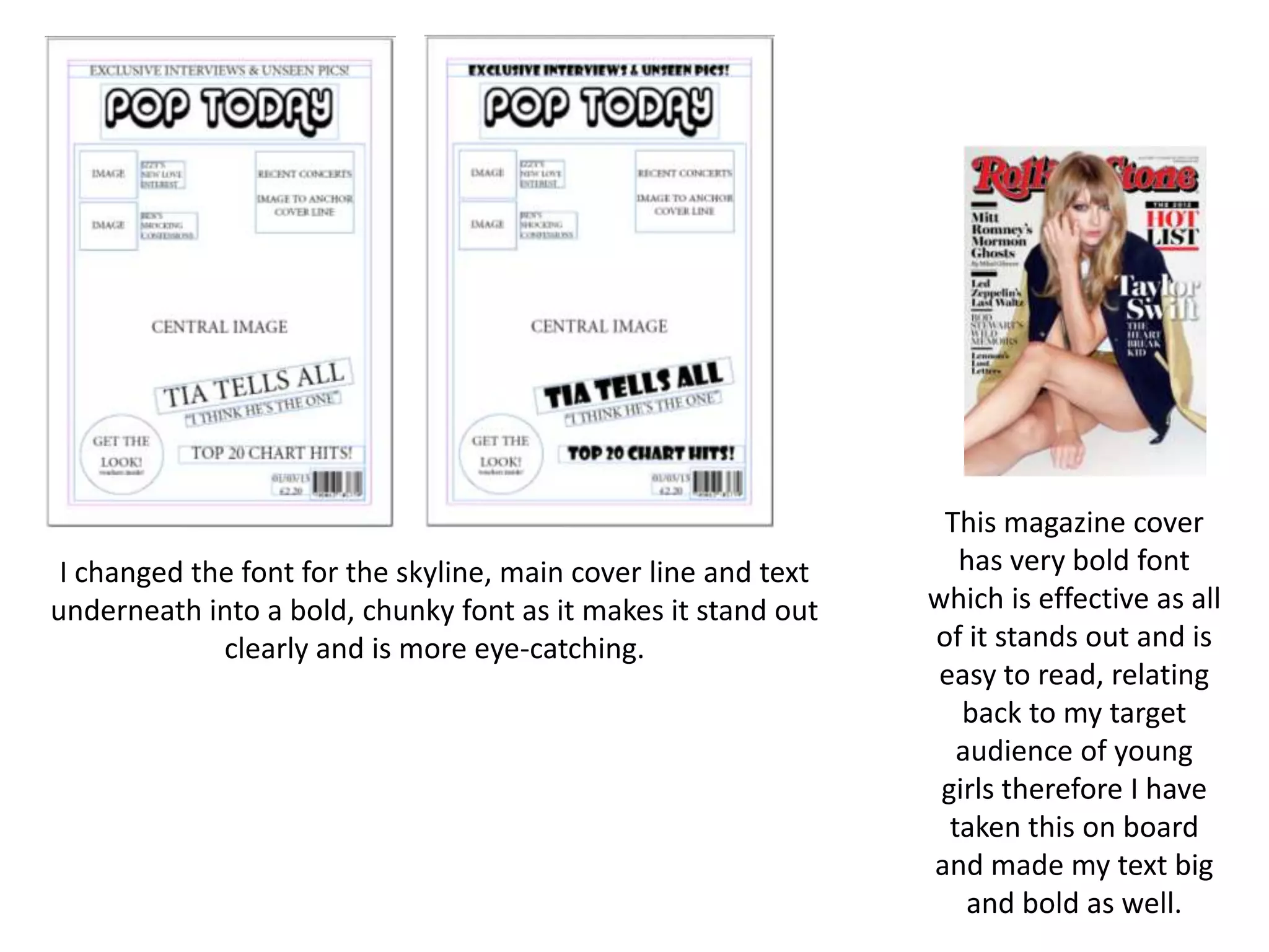 I changed the font for the skyline, main cover line and text
underneath into a bold, chunky font as it makes it stand out
clearly and is more eye-catching.
This magazine cover
has very bold font
which is effective as all
of it stands out and is
easy to read, relating
back to my target
audience of young
girls therefore I have
taken this on board
and made my text big
and bold as well.
 