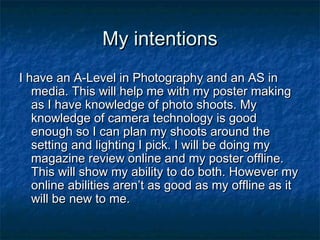 My intentions
I have an A-Level in Photography and an AS in
media. This will help me with my poster making
as I have knowledge of photo shoots. My
knowledge of camera technology is good
enough so I can plan my shoots around the
setting and lighting I pick. I will be doing my
magazine review online and my poster offline.
This will show my ability to do both. However my
online abilities aren’t as good as my offline as it
will be new to me.

 
