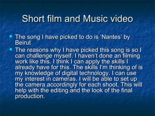 Short film and Music video



The song I have picked to do is ‘Nantes’ by
Beirut
The reasons why I have picked this song is so I
can challenge myself. I haven’t done an filming
work like this. I think I can apply the skills I
already have for this. The skills I’m thinking of is
my knowledge of digital technology. I can use
my interest in cameras. I will be able to set up
the camera accordingly for each shoot. This will
help with the editing and the look of the final
production.

 