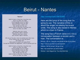 Beirut - Nantes
http://vimeo.com/19876385
Here are the lyrics of the song that I’m
going to use. The narrative of this is
about the singer not seeing his lovers
smile. This song is also based in Nantes
which is a town in France.
The song has a French verse in it. It is a
conversation between a women and a
man. The conversation is:
Women - Oh no, I beg you, we should not be at your place,
Man - I assure you that it is not important.
Women - No! let me go! / let go of me!
Man - But what have you done today?
Women - men disgust me. You only think that.

 