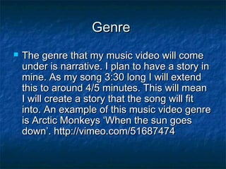 Genre


The genre that my music video will come
under is narrative. I plan to have a story in
mine. As my song 3:30 long I will extend
this to around 4/5 minutes. This will mean
I will create a story that the song will fit
into. An example of this music video genre
is Arctic Monkeys ‘When the sun goes
down’. http://vimeo.com/51687474

 