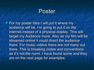 Poster


For my poster idea I will put it where my
audience will be. I’m going to put it on the
internet instead of a physical display. This will
target my Audience more. Also as my film will be
streamed online it could direct the audience
there. For music videos there are not many out
there. This is breaking codes and conventions
as it’s not the norm. I have found some and they
are on the next page for examples.

 