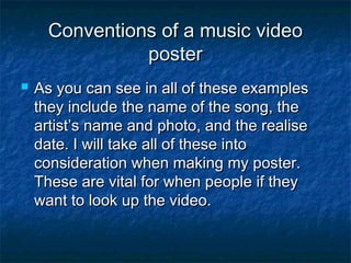 Conventions of a music video
poster


As you can see in all of these examples
they include the name of the song, the
artist’s name and photo, and the realise
date. I will take all of these into
consideration when making my poster.
These are vital for when people if they
want to look up the video.

 