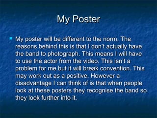 My Poster


My poster will be different to the norm. The
reasons behind this is that I don’t actually have
the band to photograph. This means I will have
to use the actor from the video. This isn’t a
problem for me but it will break convention. This
may work out as a positive. However a
disadvantage I can think of is that when people
look at these posters they recognise the band so
they look further into it.

 