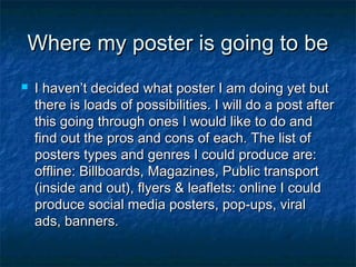 Where my poster is going to be


I haven’t decided what poster I am doing yet but
there is loads of possibilities. I will do a post after
this going through ones I would like to do and
find out the pros and cons of each. The list of
posters types and genres I could produce are:
offline: Billboards, Magazines, Public transport
(inside and out), flyers & leaflets: online I could
produce social media posters, pop-ups, viral
ads, banners.

 