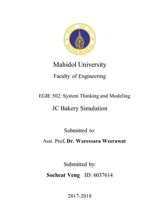 Mahidol University
Faculty of Engineering
EGIE 502: System Thinking and Modeling
JC Bakery Simulation
Submitted to:
Asst. Prof. Dr. Waressara Weerawat
Submitted by:
Socheat Veng ID: 6037614
2017-2018
 