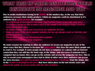 Easy to read/understandWHO IS MY TARGET AUDIENCEWith my music magazine I am trying to target young girls aged 11 – 17, that have an interest in a variety of music. I am not really aiming for any particular social class, as I do not believe that your wealth or social standing would stop you liking or disliking a magazine. But because my target audience would be aged between 11 – 17 I would need to make it affordable for them, which is why I decided to price my magazine at £2.50 as this is roughly the same price as the ‘Top of the Pops’ magazine, which I have been basing most of my research on. As I am trying to target a younger audience I made sure that the way I had written it was appropriate for the reading age, and after asking some of the younger people I know aged between 9 and 12 I have concluded that my magazine has a reading age of 11. From my research it is clear that magazines aimed at a younger audience tend to have more pictures and fewer words, but because I am aiming for a young and young adult audience I wanted to make my magazine more literate but still use lots of pictures because this way I would be catering for both age groups.Due to the age I am trying to target I imagine they would be reading it in class, at home or whenever they are bored at break, lunch etc. My aim is to make my magazine interesting for them so it can be read as a way of relaxing them, and after asking some people about where they are most likely to read a magazine I was told just before they go to sleep, so I think this is a good feature of my magazine. Also because it is easy to read and understand I think it is suitable to read at any venue.