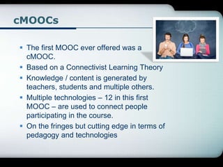 cMOOCs
 The first MOOC ever offered was a
cMOOC.
 Based on a Connectivist Learning Theory
 Knowledge / content is generated by
teachers, students and multiple others.
 Multiple technologies – 12 in this first
MOOC – are used to connect people
participating in the course.
 On the fringes but cutting edge in terms of
pedagogy and technologies
 