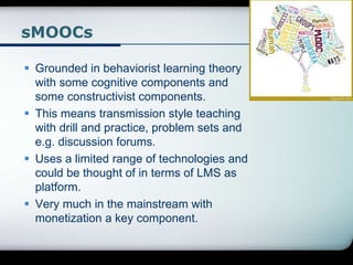 sMOOCs
 Grounded in behaviorist learning theory
with some cognitive components and
some constructivist components.
 This means transmission style teaching
with drill and practice, problem sets and
e.g. discussion forums.
 Uses a limited range of technologies and
could be thought of in terms of LMS as
platform.
 Very much in the mainstream with
monetization a key component.
 