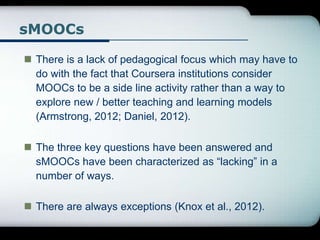 sMOOCs
 There is a lack of pedagogical focus which may have to
do with the fact that Coursera institutions consider
MOOCs to be a side line activity rather than a way to
explore new / better teaching and learning models
(Armstrong, 2012; Daniel, 2012).
 The three key questions have been answered and
sMOOCs have been characterized as “lacking” in a
number of ways.
 There are always exceptions (Knox et al., 2012).
 