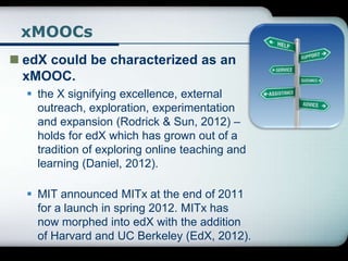 xMOOCs
 edX could be characterized as an
xMOOC.
 the X signifying excellence, external
outreach, exploration, experimentation
and expansion (Rodrick & Sun, 2012) –
holds for edX which has grown out of a
tradition of exploring online teaching and
learning (Daniel, 2012).
 MIT announced MITx at the end of 2011
for a launch in spring 2012. MITx has
now morphed into edX with the addition
of Harvard and UC Berkeley (EdX, 2012).
 